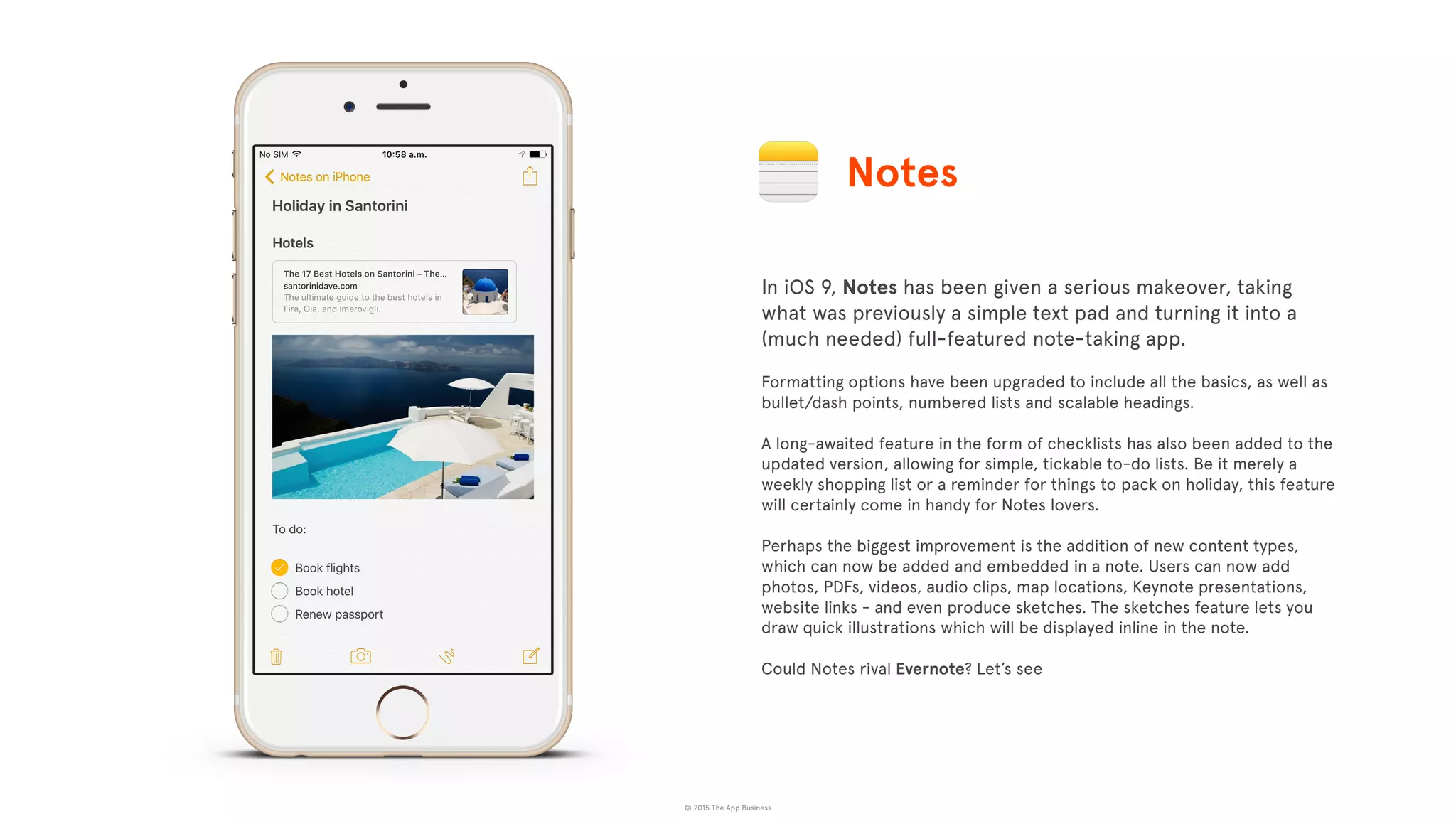 © 2015 The App Business
In iOS 9, Notes has been given a serious makeover, taking
what was previously a simple text pad and turning it into a
(much needed) full-featured note-taking app.
Formatting options have been upgraded to include all the basics, as well as
bullet/dash points, numbered lists and scalable headings.
A long-awaited feature in the form of checklists has also been added to the
updated version, allowing for simple, tickable to-do lists. Be it merely a
weekly shopping list or a reminder for things to pack on holiday, this feature
will certainly come in handy for Notes lovers.
Perhaps the biggest improvement is the addition of new content types,
which can now be added and embedded in a note. Users can now add
photos, PDFs, videos, audio clips, map locations, Keynote presentations,
website links - and even produce sketches. The sketches feature lets you
draw quick illustrations which will be displayed inline in the note.
Could Notes rival Evernote? Let’s see
Notes
 