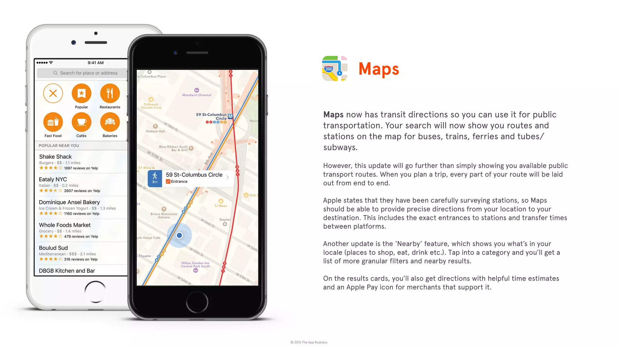 © 2015 The App Business
Maps now has transit directions so you can use it for public
transportation. Your search will now show you routes and
stations on the map for buses, trains, ferries and tubes/
subways.
However, this update will go further than simply showing you available public
transport routes. When you plan a trip, every part of your route will be laid
out from end to end.
Apple states that they have been carefully surveying stations, so Maps
should be able to provide precise directions from your location to your
destination. This includes the exact entrances to stations and transfer times
between platforms.
Another update is the ‘Nearby’ feature, which shows you what’s in your
locale (places to shop, eat, drink etc.). Tap into a category and you’ll get a
list of more granular filters and nearby results.
On the results cards, you’ll also get directions with helpful time estimates
and an Apple Pay icon for merchants that support it.
Maps
 