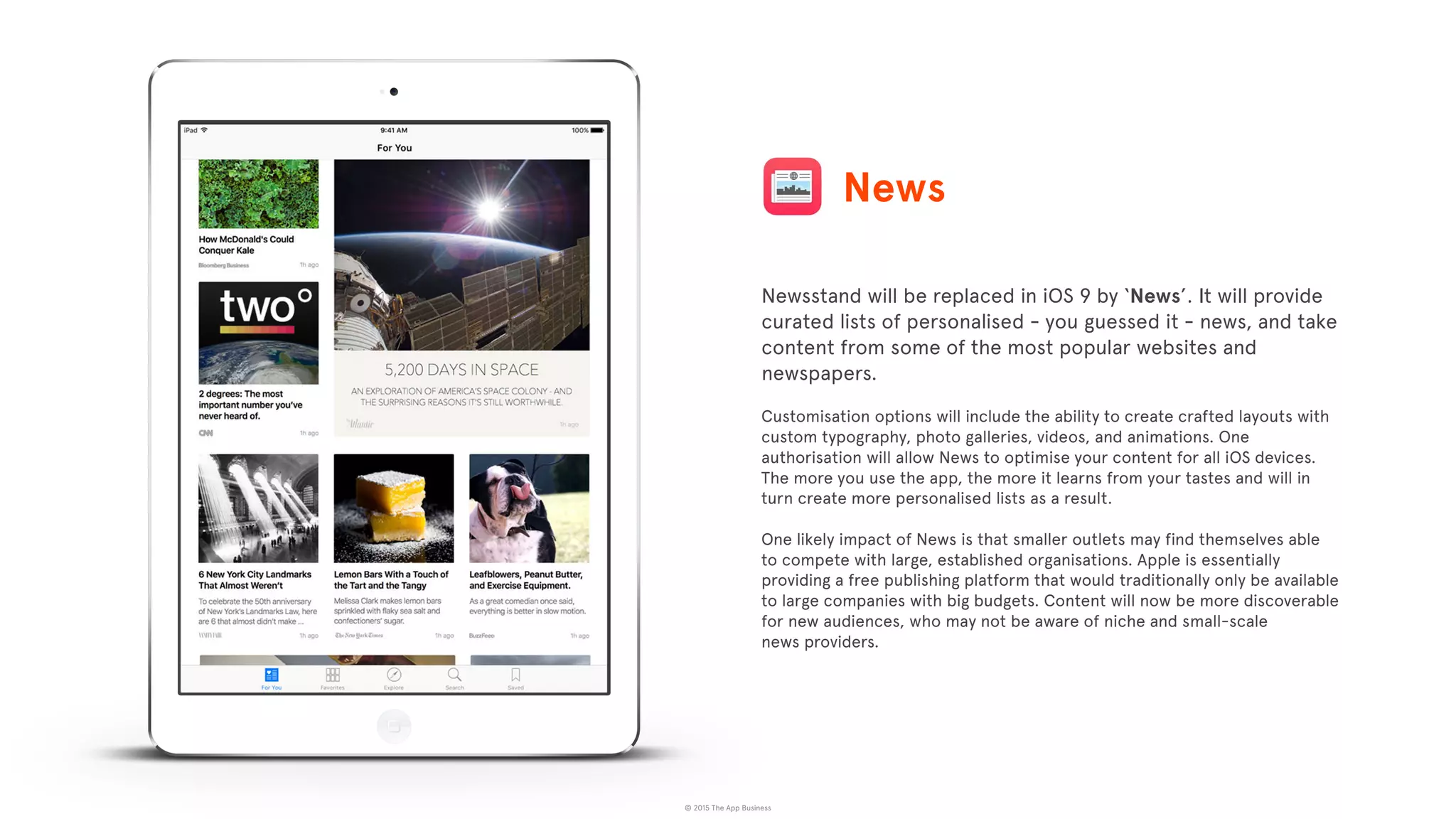 © 2015 The App Business
Newsstand will be replaced in iOS 9 by ‘News’. It will provide
curated lists of personalised - you guessed it - news, and take
content from some of the most popular websites and
newspapers.
Customisation options will include the ability to create crafted layouts with
custom typography, photo galleries, videos, and animations. One
authorisation will allow News to optimise your content for all iOS devices.
The more you use the app, the more it learns from your tastes and will in
turn create more personalised lists as a result.
One likely impact of News is that smaller outlets may find themselves able
to compete with large, established organisations. Apple is essentially
providing a free publishing platform that would traditionally only be available
to large companies with big budgets. Content will now be more discoverable
for new audiences, who may not be aware of niche and small-scale
news providers.
News
 
