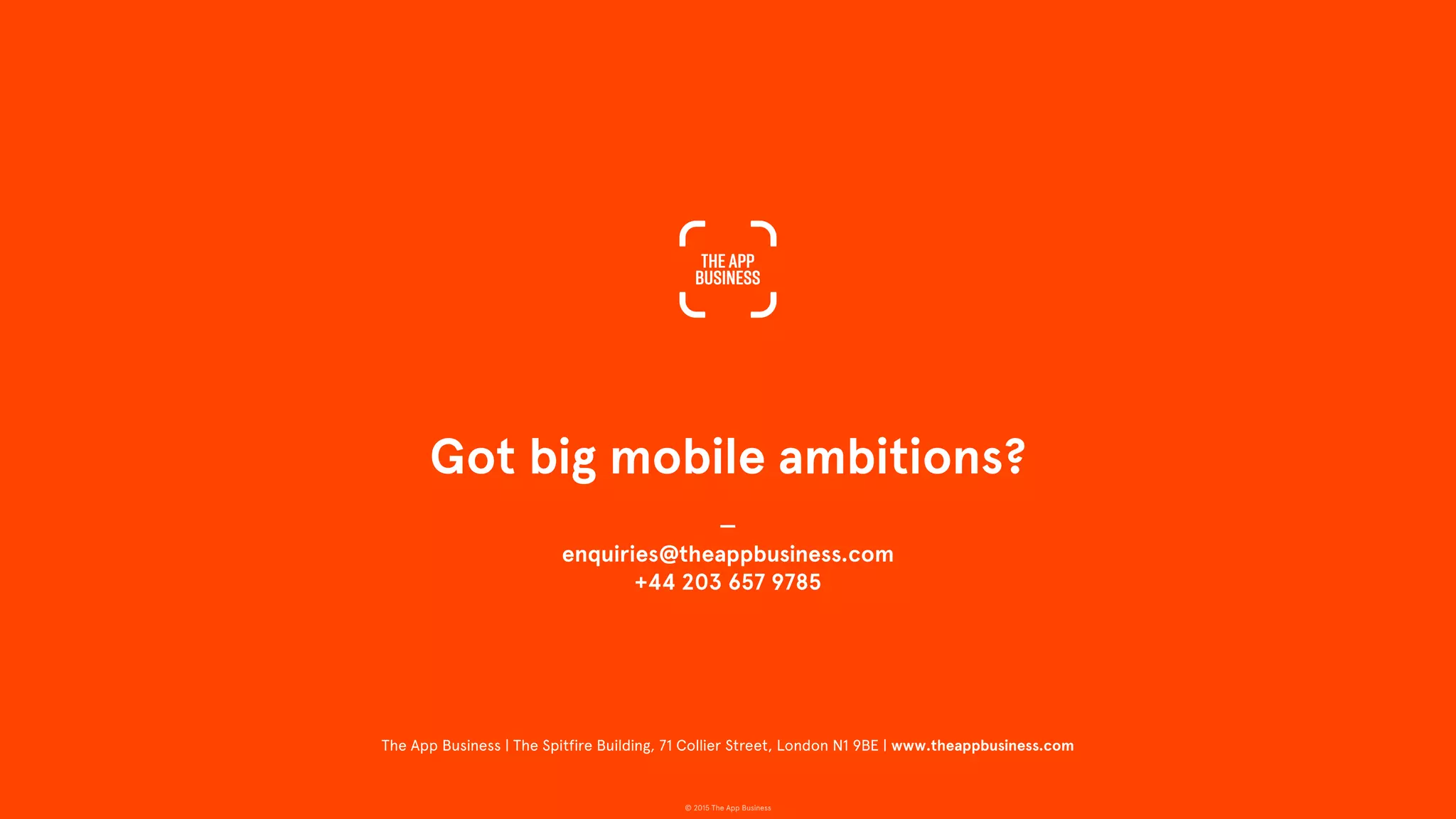 © 2015 The App Business
Got big mobile ambitions?
—
enquiries@theappbusiness.com
+44 203 657 9785
The App Business | The Spitfire Building, 71 Collier Street, London N1 9BE | www.theappbusiness.com
 