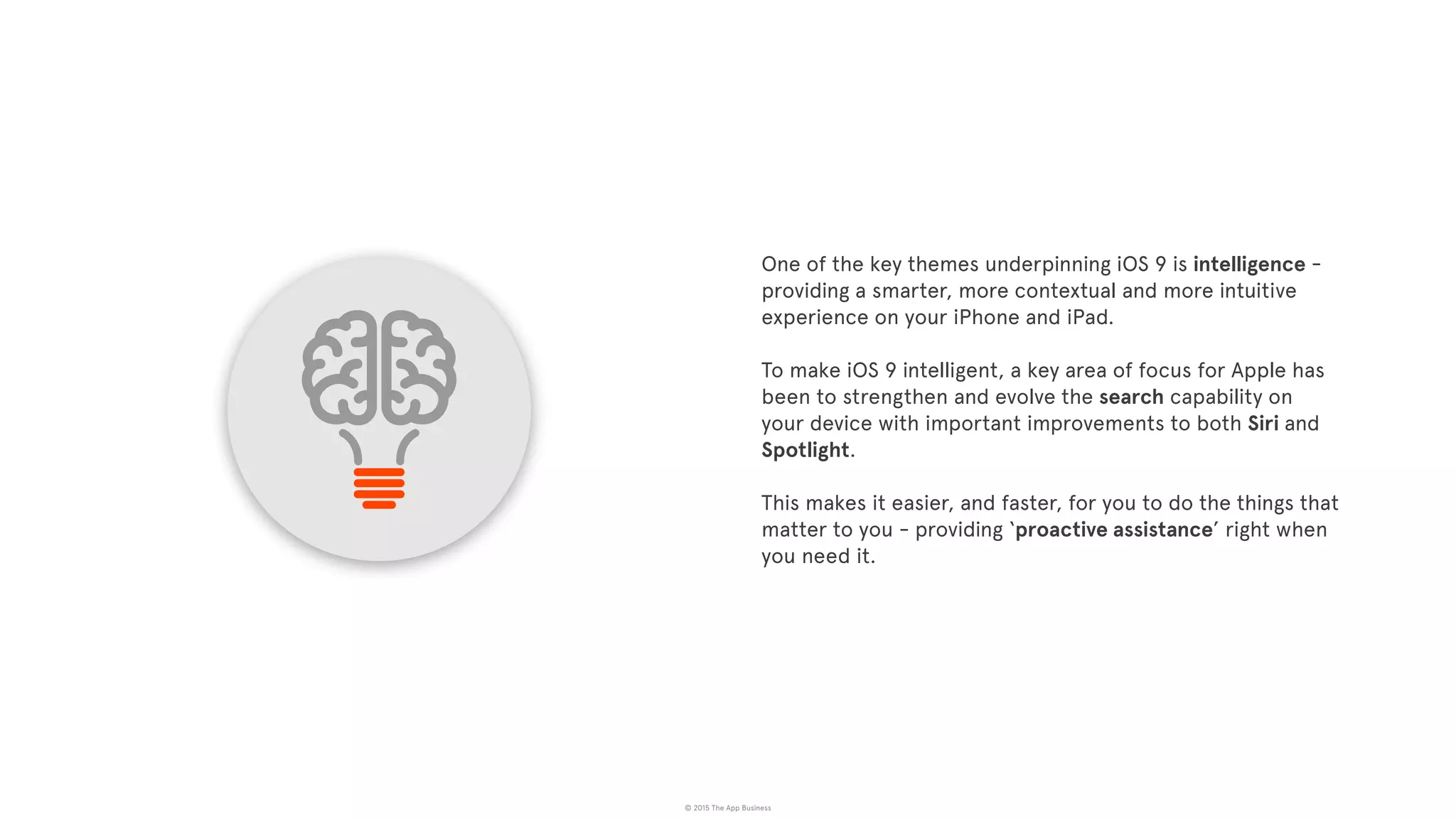 © 2015 The App Business
One of the key themes underpinning iOS 9 is intelligence -
providing a smarter, more contextual and more intuitive
experience on your iPhone and iPad.
To make iOS 9 intelligent, a key area of focus for Apple has
been to strengthen and evolve the search capability on
your device with important improvements to both Siri and
Spotlight.
This makes it easier, and faster, for you to do the things that
matter to you - providing ‘proactive assistance’ right when
you need it.
 
