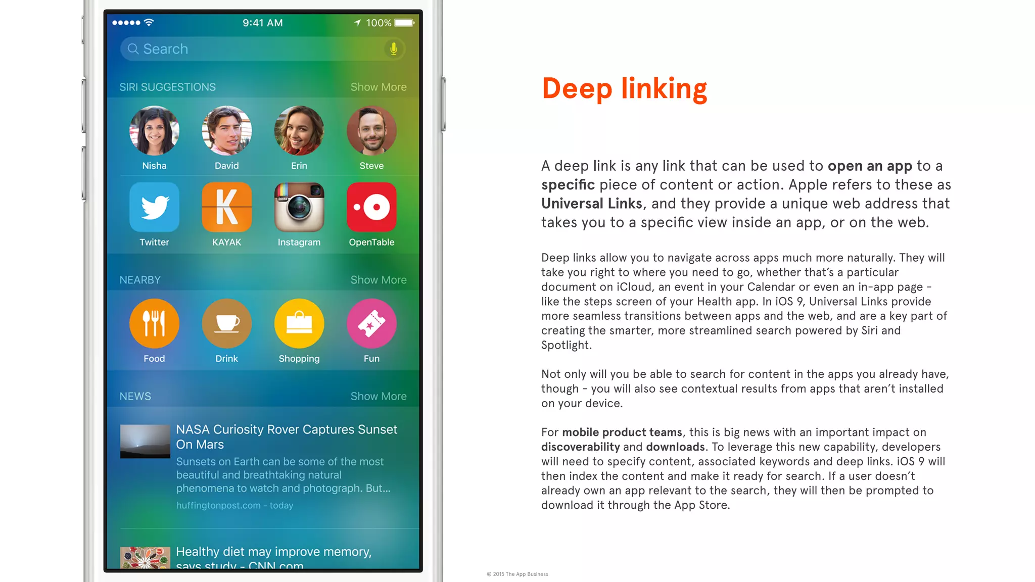 © 2015 The App Business
A deep link is any link that can be used to open an app to a
speciﬁc piece of content or action. Apple refers to these as
Universal Links, and they provide a unique web address that
takes you to a speciﬁc view inside an app, or on the web.
Deep links allow you to navigate across apps much more naturally. They will
take you right to where you need to go, whether that’s a particular
document on iCloud, an event in your Calendar or even an in-app page -
like the steps screen of your Health app. In iOS 9, Universal Links provide
more seamless transitions between apps and the web, and are a key part of
creating the smarter, more streamlined search powered by Siri and
Spotlight.
Not only will you be able to search for content in the apps you already have,
though - you will also see contextual results from apps that aren’t installed
on your device.
For mobile product teams, this is big news with an important impact on
discoverability and downloads. To leverage this new capability, developers
will need to specify content, associated keywords and deep links. iOS 9 will
then index the content and make it ready for search. If a user doesn’t
already own an app relevant to the search, they will then be prompted to
download it through the App Store.
Deep linking
 