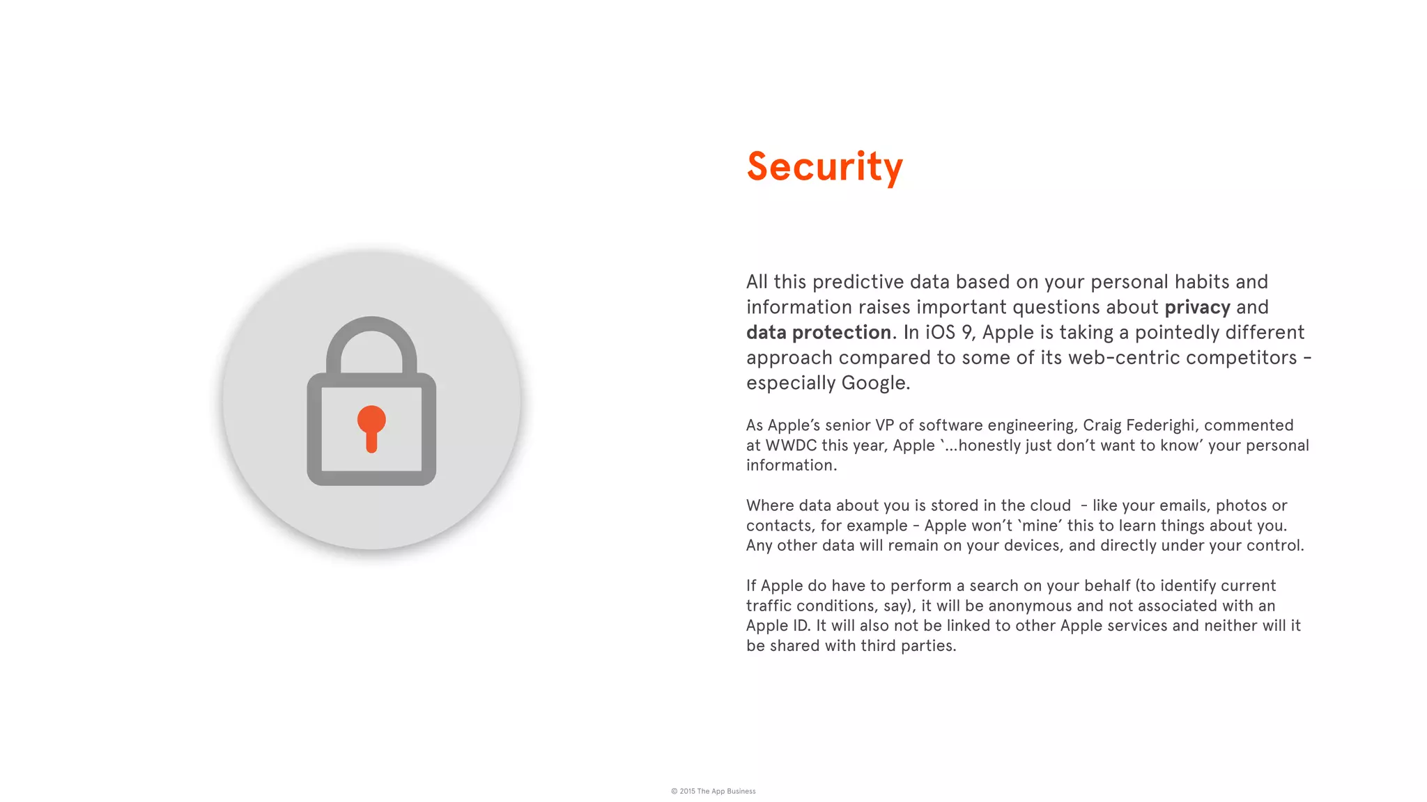 © 2015 The App Business
All this predictive data based on your personal habits and
information raises important questions about privacy and
data protection. In iOS 9, Apple is taking a pointedly different
approach compared to some of its web-centric competitors -
especially Google.
As Apple’s senior VP of software engineering, Craig Federighi, commented
at WWDC this year, Apple ‘…honestly just don’t want to know’ your personal
information.
Where data about you is stored in the cloud - like your emails, photos or
contacts, for example - Apple won’t ‘mine’ this to learn things about you.
Any other data will remain on your devices, and directly under your control.
If Apple do have to perform a search on your behalf (to identify current
traffic conditions, say), it will be anonymous and not associated with an
Apple ID. It will also not be linked to other Apple services and neither will it
be shared with third parties.
Security
 