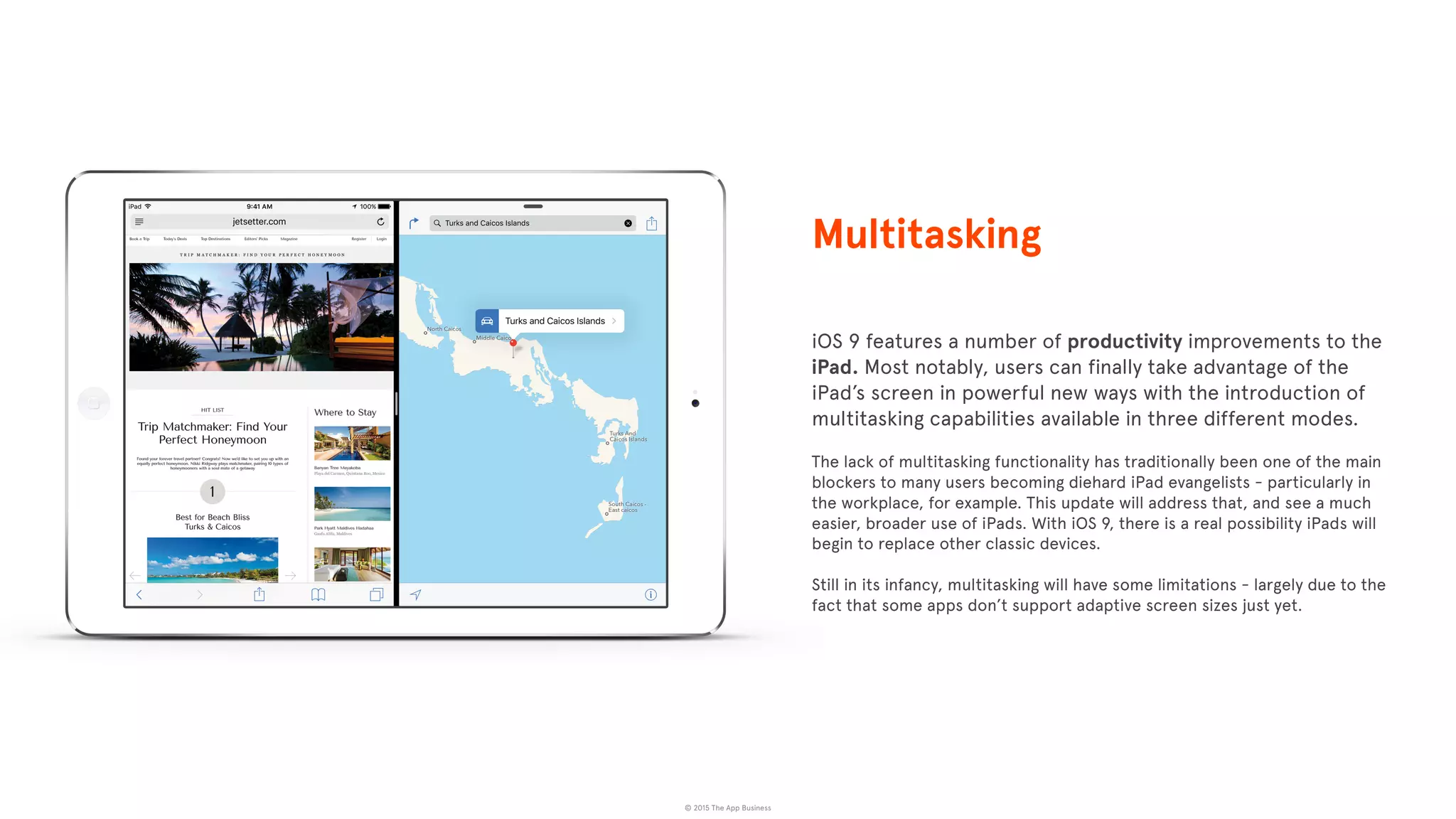 © 2015 The App Business
iOS 9 features a number of productivity improvements to the
iPad. Most notably, users can finally take advantage of the
iPad’s screen in powerful new ways with the introduction of
multitasking capabilities available in three different modes.
The lack of multitasking functionality has traditionally been one of the main
blockers to many users becoming diehard iPad evangelists - particularly in
the workplace, for example. This update will address that, and see a much
easier, broader use of iPads. With iOS 9, there is a real possibility iPads will
begin to replace other classic devices.
Still in its infancy, multitasking will have some limitations - largely due to the
fact that some apps don’t support adaptive screen sizes just yet.
Multitasking
 