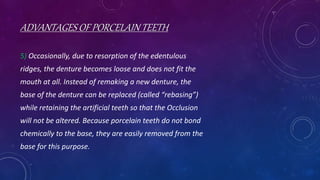 ADVANTAGES OF PORCELAIN TEETH
5) Occasionally, due to resorption of the edentulous
ridges, the denture becomes loose and does not fit the
mouth at all. Instead of remaking a new denture, the
base of the denture can be replaced (called “rebasing”)
while retaining the artificial teeth so that the Occlusion
will not be altered. Because porcelain teeth do not bond
chemically to the base, they are easily removed from the
base for this purpose.
 
