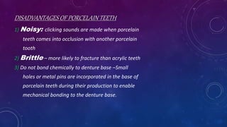 DISADVANTAGES OF PORCELAIN TEETH
1) Noisy: clicking sounds are made when porcelain
teeth comes into occlusion with another porcelain
tooth
2) Brittle – more likely to fracture than acrylic teeth
3) Do not bond chemically to denture base –Small
holes or metal pins are incorporated in the base of
porcelain teeth during their production to enable
mechanical bonding to the denture base.
 
