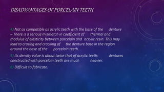 DISADVANTAGES OF PORCELAIN TEETH
4) Not as compatible as acrylic teeth with the base of the denture
– There is a serious mismatch in coefficient of thermal and
modulus of elasticity between porcelain and acrylic resin. This may
lead to crazing and cracking of the denture base in the region
around the base of the porcelain teeth.
5) Its density value is about twice that of acrylic teeth; dentures
constructed with porcelain teeth are much heavier.
6) Difficult to fabricate.
 