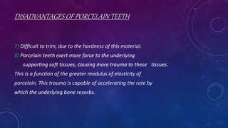 DISADVANTAGES OF PORCELAIN TEETH
7) Difficult to trim, due to the hardness of this material.
8) Porcelain teeth exert more force to the underlying
supporting soft tissues, causing more trauma to these tissues.
This is a function of the greater modulus of elasticity of
porcelain. This trauma is capable of accelerating the rate by
which the underlying bone resorbs.
 