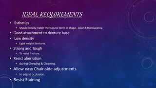 IDEAL REQUIREMENTS
• Esthetics
• Should ideally match the Natural teeth in shape , color & translucency.
• Good attachment to denture base
• Low density
• Light weight dentures.
• Strong and Tough
• To resist fracture.
• Resist aberration
• during Chewing & Cleaning.
• Allow easy Chair-side adjustments
• to adjust occlusion.
• Resist Staining
 
