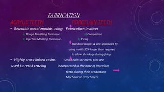 FABRICATION
ACRYLIC TEETH PORCELAIN TEETH
• Reusable metal moulds using Fabrication involves
a) Dough Moulding Technique. a) Compaction
b) Injection Molding Technique. b) Firing
Standard shapes & sizes produced by
using molds 30% larger than required
to allow shrinkage during firing.
• Highly cross-linked resins Small holes or metal pins are
used to resist crazing incorporated in the base of Porcelain
teeth during their production
Mechanical attachment.
 