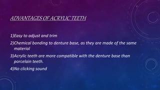 ADVANTAGES OF ACRYLIC TEETH
1)Easy to adjust and trim
2)Chemical bonding to denture base, as they are made of the same
material
3)Acrylic teeth are more compatible with the denture base than
porcelain teeth.
4)No clicking sound
 