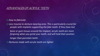 ADVANTAGES OF ACRYLIC TEETH
5) Easy to fabricate
6) Less trauma to denture-bearing area. This is particularly crucial for
people with implants supporting the fake tooth. If they have lost
bone or gum tissues around the implant, acrylic teeth are more
forgiving when you grind your teeth, and will hold their position
longer than porcelain teeth.
7) Dentures made with acrylic teeth are lighter
 