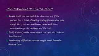 DISADVANTAGES OF ACRYLIC TEETH
1) Acrylic teeth are susceptible to abrasion, e.g. if the
patient has a habit of teeth-grinding (bruxism) or eats
rough diets, the teeth will wear down with time,
causing changes in the length of the teeth.
2) Easily stained, as they contain microscopic pits that can
hold bacteria
3) In rebasing, difficult to remove acrylic teeth from the
denture base
 