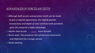 ADVANTAGES OF PORCELAIN TEETH
1) Although both acrylic and porcelain teeth can be made
to give a natural appearance, the slightly greater
translucency and depth of color achieved with porcelain,
gives this material a slight advantage.
2) Harder than acrylic more durable.
3) Resist wear- this preserves the normal jaw movements
and alignment for a longer period.
4) Resist staining
 