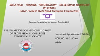 INDUSTRIAL TRAINING PRESENTATION ON REGIONAL WORKSHOP
OF UPSRTC
(Uttar Pradesh State Road Transport Corporation)
Submitted By- MOHAMAD TABISH
ROLL NO. 1612240103
ME-74
Seminar Presentation on Summer Training 2019
SHRI RAMSWAROOP MEMORIAL GROUP
OF PROFESSIONAL COLLEGES
TEWRIGANJ LUCKNOW
 