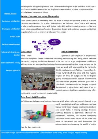 Research design Questionnaire development Data collection Data entry Data analysis Report writing
Market Survey
Customer satisfaction
Employee satisfaction
Retail Audit
Product development
Sales analysis and pro-
jection
Socio-economic survey
Project appraisal
knowing what is happening in store now rather than finding out at the end of an activity peri-
od if the correct POS were either not displayed or ever made it to store, is often the differ-
ence between success and failure.
Product/Services marketing /Promotion
Good product/services marketing looks for ways to adapt and promote products to match
customer requirements. In product development, we help our clients’ starts with existing
products and improve on them with limited cash, skills and technological resources. We help
them tailor product features/services description, design, and customer services and to their
target market needs to improve product/services image.
Data entry and management
Time man- agement is very important in any business
and data entry tasks can be rather time consuming. Outsourcing data entry jobs to a reliable
data entry company like Tabison Research is the best option to get the job done quickly and
with accuracy. As an established outsourcing company providing data entry outsourcing for
years, we work with you providing the right solu-
tion to meet your needs. Tabison research has de-
livered hundreds of data entry and data hygiene
projects on time, on budget and to the highest
quality accuracy standards. We can accommodate
fast turn-around projects. Whether your data is
sales leads, handwritten forms, images, competi-
tive research or other input, we’ll clean it up, or-
ganize it, remove duplicates, update missing infor-
mation and ensure you can rely on your data.
Data Analysis & Reporting
At Tabison we believe every business has data which when collected, stored, cleaned, orga-
nized, consolidated, analyzed and interpreted by a
trained mind yields valuable insights into the busi-
ness which helps in making strategic business
planning decisions & operations efficiency im-
provements. However, the volume, complexity
and often unstructured nature of the data con-
found & overwhelm the small businesses that
often miss out on discovering the wealth of insight
that the data can reveal.
 
