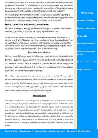 Research design Questionnaire development Data collection Data entry Data analysis Report writing
Market Survey
Customer satisfaction
Employee satisfaction
Retail Audit
Product development
Sales analysis and pro-
jection
Socio-economic survey
Project appraisal
We understand the problem of small businesses and helps with ongoing data analy-
sis & reporting services. We will help you in setting up or improving your data collec-
tion, storage systems, automating the cleansing and collating of the data to improve
the overall quality of the data to enable efficient analysis & interpretation.
To ensure high performance of our clients, Tabison provides; routine reporting to
track performance, trend analysis & Forecasting and alerts to identify potential prob-
lems and opportunities in advance using predictive statistical methods
Product innovation and product development
At Tabison our experts strongly provide this knowledge to our clients. We examine
new flavors, formulas, fragrances, packaging, ingredients and ideas.
We further track consumers’ response, identify what works and what doesn’t ex-
plaining exactly why. That gives our clients an edge in making them stand out in their
various industries. We provide our clients with a base of knowledge on which their
own new ideas can flourish as while as maximizing their potential during the follow-
ing product phases by providing insight to aid in decision making.
Monitoring and Evaluation
Tabison is one of the most experienced Kenyan consulting firms in the area of Moni-
toring and Evaluation (M&E), scientific research, academic research, social research
and economic research. Tabison comprise of qualified team with wide analytical ex-
perience in wide range of research areas. We have unbeatable skills in quantitative,
qualitative, and mixed-mode research projects.
We perform rigorous data cleaning and the use of timers to identify respondents
who rush through questionnaires. Once the data is refined, we can provide the raw
data, or generate detailed reports that are clear and concise and include banner tab-
ulations with significance testing, weighting, segmentation analysis and other statis-
tical services, as per the requirements of our clients/study.
Baseline Survey
The purpose of a baseline study is to provide an information base against which to monitor
and assess an activity’s progress and effectiveness during implementation and after the activi-
ty is completed. Sometimes the data needed for a baseline, against which to measure the de-
gree and quality of change during an activity’s implementation, will already exist. In such
cases the only task is to collate the data and ensure that it can be updated in the longer term.
So it is important to find out what information is already available. But more commonly,
there will not be any existing data, or it will be incomplete or of poor quality, or it will need
to be supplemented or broken out into categories that are relevant for the project being imple-
mented.
 