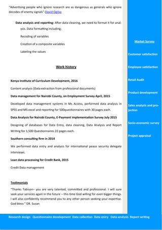 Data analysis and reporting: After data cleaning, we need to format it for anal-
ysis. Data formatting including;
Recoding of variables
Creation of a composite variables
Labeling the values
Work history
Kenya Institute of Curriculum Development, 2016
Content analysis (Data extraction from professional documents)
Data management for Nairobi County, on Employment Survey April, 2015
Developed data management systems in Ms Access, performed data analysis in
SPSS and MS excel and reporting for 500questionnaires with 30 pages each.
Data Analysis for Nairobi County, E-Payment implementation Survey July 2015
Designing of databases for Data Entry, data cleaning, Data Analysis and Report
Writing for 1,500 Questionnaires 22 pages each.
Southern consulting firm in 2014
We performed data entry and analysis for international peace security delegate
interviews.
Loan data processing for Credit Bank, 2015
Credit Data management
Testimonials
“Thanks Tabison– you are very talented, committed and professional. I will sure
seek your services again in the future – this time God willing for even bigger things.
I will also confidently recommend you to any other person seeking your expertise.
God bless ” DR. Susan
Market Survey
Customer satisfaction
Employee satisfaction
Retail Audit
Product development
Sales analysis and pro-
jection
Socio-economic survey
Project appraisal
Research design Questionnaire development Data collection Data entry Data analysis Report writing
“Advertising people who ignore research are as dangerous as generals who ignore
decodes of enemy signals”-David Ogilvy
 