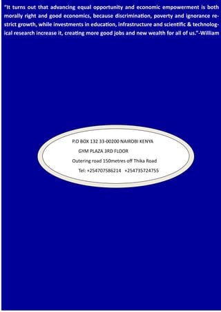 “It turns out that advancing equal opportunity and economic empowerment is both
morally right and good economics, because discrimination, poverty and ignorance re-
strict growth, while investments in education, infrastructure and scientific & technolog-
ical research increase it, creating more good jobs and new wealth for all of us.”-William
P.O BOX 132 33-00200 NAIROBI KENYA
GYM PLAZA 3RD FLOOR
Outering road 150metres off Thika Road
Tel: +254707586214 +254735724755
 