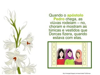 Quando o apóstolo
Pedro chega, as
viúvas rodeiam – no,
choram e mostram as
túnicas e vestidos que
Dorcas fizera, quando
estava com elas.
http://miriangalli.blogspot.com/search/label/*%20Dorcas
 