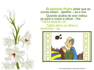 O apóstolo Pedro pede que as
viúvas saiam , ajoelha – se e ora.
Quando acaba de orar voltou-
se para o corpo e disse – lhe
”Tabita levanta -te”.
Tabita abriu os olhos e
assentou – se.
http://miriangalli.blogspot.com/search/label/*%20Dorcas
 