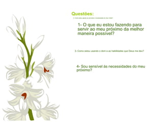 Questões:
1- O que eu estou fazendo para
servir ao meu próximo da melhor
maneira possível?
2- Como estou agindo ao perceber a necessidade do meu irmão?
3- Como estou usando o dom e as habilidades que Deus me deu?
4- Sou sensível às necessidades do meu
próximo?
 
