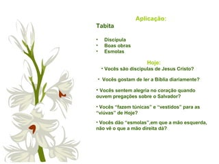 Aplicação:
Tabita
• Discípula
• Boas obras
• Esmolas
• Vocês gostam de ler a Bíblia diariamente?
• Vocês sentem alegria no coração quando
ouvem pregações sobre o Salvador?
• Vocês “fazem túnicas” e “vestidos” para as
“viúvas” de Hoje?
• Vocês dão “esmolas”,em que a mão esquerda,
não vê o que a mão direita dá?
Hoje:
• Vocês são discípulas de Jesus Cristo?
 