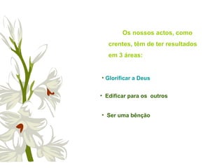 Os nossos actos, como
crentes, têm de ter resultados
em 3 áreas:
• Edificar para os outros
• Ser uma bênção
• Glorificar a Deus
 