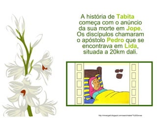 A história de Tabita
começa com o anúncio
da sua morte em Jope.
Os discípulos chamaram
o apóstolo Pedro que se
encontrava em Lida,
situada a 20km dali.
http://miriangalli.blogspot.com/search/label/*%20Dorcas
 