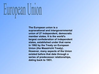 European Union The European union is a supranational and intergovernmental union of 27 independent, democratic member states. It is the world's largest confederation of independent states, established under that name in 1992 by the Treaty on European Union (the Maastricht Treaty). However, many aspects of the Union existed before that date through a series of predecessor relationships, dating back to 1951. 