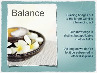 Balance

Building bridges out
to the larger world is
a balancing act
Our knowledge is
distinct but applicable
in other fields
As long as we don’t it
let it be subsumed in
other disciplines

 