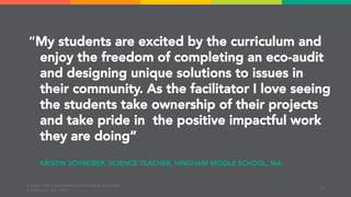“My students are excited by the curriculum and
enjoy the freedom of completing an eco-audit
and designing unique solutions to issues in
their community. As the facilitator I love seeing
the students take ownership of their projects
and take pride in the positive impactful work
they are doing”
EcoRise | MA Sustainable Communities & Campuses
Conference | Mar 2019
KRISTIN SCHREIBER, SCIENCE TEACHER, HINGHAM MIDDLE SCHOOL, MA
10
 