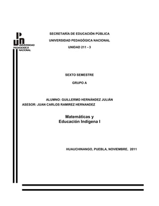 SECRETARÍA DE EDUCACIÓN PÚBLICA

                  UNIVERSIDAD PEDAGÓGICA NACIONAL
   UNIVERSIDAD
PEDAGOGICA                  UNIDAD 211 - 3
   NACIONAL




                          SEXTO SEMESTRE

                              GRUPO A




                 ALUMNO: GUILLERMO HERNÁNDEZ JULIÁN
     ASESOR: JUAN CARLOS RAMIREZ HERNANDEZ


                          Matemáticas y
                       Educación Indígena I




                           HUAUCHINANGO, PUEBLA, NOVIEMBRE, 2011
 