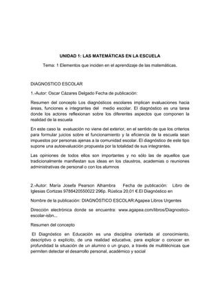 UNIDAD 1: LAS MATEMÁTICAS EN LA ESCUELA

      Tema: 1 Elementos que inciden en el aprendizaje de las matemáticas.



DIAGNOSTICO ESCOLAR

1.-Autor: Oscar Cázares Delgado Fecha de publicación:

Resumen del concepto Los diagnósticos escolares implican evaluaciones hacia
áreas, funciones e integrantes del medio escolar. El diagnóstico es una tarea
donde los actores reflexionan sobre los diferentes aspectos que componen la
realidad de la escuela

En este caso la evaluación no viene del exterior, en el sentido de que los criterios
para formular juicios sobre el funcionamiento y la eficiencia de la escuela sean
impuestos por personas ajenas a la comunidad escolar. El diagnóstico de este tipo
supone una autoevaluación propuesta por la totalidad de sus integrantes.

Las opiniones de todos ellos son importantes y no sólo las de aquellos que
tradicionalmente manifiestan sus ideas en los claustros, academias o reuniones
administrativas de personal o con los alumnos



2.-Autor: María Josefa Pearson Alhambra       Fecha de publicación: Libro de
Iglesias Cortizas 9788420550022 296p. Rústica 20,01 €.El Diagnóstico en

Nombre de la publicación: DIAGNÓSTICO ESCOLAR:Agapea Libros Urgentes

Dirección electrónica donde se encuentra: www.agapea.com/libros/Diagnostico-
escolar-isbn...

Resumen del concepto

 El Diagnóstico en Educación es una disciplina orientada al conocimiento,
descriptivo o explícito, de una realidad educativa, para explicar o conocer en
profundidad la situación de un alumno o un grupo, a través de multitécnicas que
permiten detectar el desarrollo personal, académico y social
 