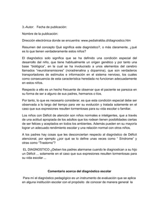 3.-Autor: Fecha de publicación:

Nombre de la publicación:

Dirección electrónica donde se encuentra: www.pediatraldia.cl/diagnostico.htm

Resumen del concepto Qué significa este diagnóstico?, o más claramente, ¿qué
es lo que tienen verdaderamente estos niños?

El diagnóstico solo significa que se ha definido una condición especial del
desarrollo del niño, que tiene habitualmente un origen genético y por tanto una
base “biológica”, en la cual se ha involucrado a unos elementos del cerebro
llamados “neurotransmisores” (noradrenalina y dopamina), que son verdaderos
transportadores de estímulos e información en el sistema nervioso, los cuales
como consecuencia de esta característica heredada no funcionan adecuadamente
en estos niños.

Respecto a ello es un hecho frecuente de observar que el paciente se parezca en
su forma de ser a alguno de sus padres, hermanos o tíos.

Por tanto, lo que es necesario considerar, es que esta condición especial debe ser
observada a lo largo del tiempo para ver su evolución y tratada solamente en el
caso que sus expresiones resulten tormentosas para su vida escolar o familiar.

Los niños con Déficit de atención son niños normales e inteligentes, que a través
de una actitud apropiada de los adultos que los rodean tienen posibilidades ciertas
de ser felices y aceptados en todos los ambientes. Además pueden en su mayoría
lograr un adecuado rendimiento escolar y una relación normal con otros niños.

A los padres hay cosas que les desconciertan respecto al diagnóstico de Déficit
atencional, por ejemplo ¿por qué se lo define unas veces como “ Síndrome” y
otras como “Trastorno”?

 EL DIAGNOSTICO ¿Deben los padres alarmarse cuando le diagnostican a su hijo
un Déficit ... solamente en el caso que sus expresiones resulten tormentosas para
su vida escolar ...



                  Comentario acerca del diagnóstico escolar

 Para mí el diagnóstico pedagógico es un instrumento de evaluación que se aplica
en alguna institución escolar con el propósito de conocer de manera general la
 