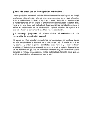¿Cómo cree usted que los niños aprenden matemáticas?

Desde que el niño nace tiene contacto con las matemáticas con el paso del tiempo
empieza su interacción con ellas de una manera empírica en su hogar al realizar
actividades cotidianas como en la elaboración de los alimentos en las cantidades
al realizar compras en sus juegos al formar equipos equitativos en fin dentro de su
hogar y en todo lugar está rodeado de las matemáticas, así el niño empieza a
adquirí su conocimiento de las matemáticas que al momento de ingresar a la
escuela adquiere el conocimiento científico y la representación.

¿La estrategia propuesta en nuestro cuadro              es coherente con      esta
concepción de aprendizaje ¿porque ?

 Si porque los niños se guían mediante las representaciones de objetos y figuras
así van relacionando el número de la agrupación con la forma en que se
representa, aprenden mejor las cantidades cada número y su representación
simbólica. El docente juega un papel muy importante en la proceso de enseñanza
de las matemáticas ya que el uso inadecuado del lenguaje matemático puede
confundir y retrasar le adquisición de las matemáticas, también tiene que ser
actividades dinámicas e interesantes para el niño.
 