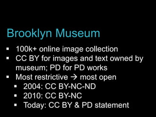  100k+ online image collection
 CC BY for images and text owned by
museum; PD for PD works
 Most restrictive  most open
 2004: CC BY-NC-ND
 2010: CC BY-NC
 Today: CC BY & PD statement
Brooklyn Museum
 