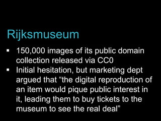  150,000 images of its public domain
collection released via CC0
 Initial hesitation, but marketing dept
argued that “the digital reproduction of
an item would pique public interest in
it, leading them to buy tickets to the
museum to see the real deal”
Rijksmuseum
 