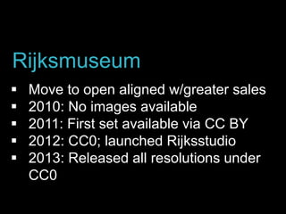 Move to open aligned w/greater sales
 2010: No images available
 2011: First set available via CC BY
 2012: CC0; launched Rijksstudio
 2013: Released all resolutions under
CC0
Rijksmuseum
 