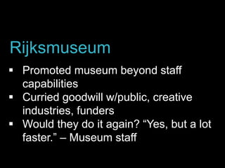  Promoted museum beyond staff
capabilities
 Curried goodwill w/public, creative
industries, funders
 Would they do it again? “Yes, but a lot
faster.” – Museum staff
Rijksmuseum
 