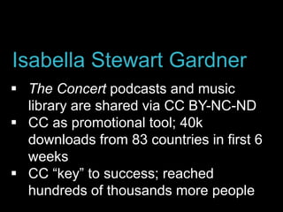  The Concert podcasts and music
library are shared via CC BY-NC-ND
 CC as promotional tool; 40k
downloads from 83 countries in first 6
weeks
 CC “key” to success; reached
hundreds of thousands more people
Isabella Stewart Gardner
 