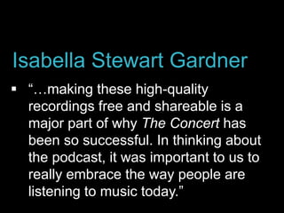  “…making these high-quality
recordings free and shareable is a
major part of why The Concert has
been so successful. In thinking about
the podcast, it was important to us to
really embrace the way people are
listening to music today.”
Isabella Stewart Gardner
 