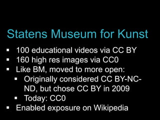  100 educational videos via CC BY
 160 high res images via CC0
 Like BM, moved to more open:
 Originally considered CC BY-NC-
ND, but chose CC BY in 2009
 Today: CC0
 Enabled exposure on Wikipedia
Statens Museum for Kunst
 
