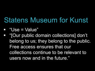 “Use = Value”
 “[Our public domain collections] don’t
belong to us; they belong to the public.
Free access ensures that our
collections continue to be relevant to
users now and in the future.”
Statens Museum for Kunst
 