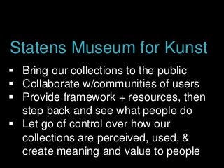  Bring our collections to the public
 Collaborate w/communities of users
 Provide framework + resources, then
step back and see what people do
 Let go of control over how our
collections are perceived, used, &
create meaning and value to people
Statens Museum for Kunst
 