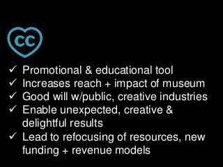  Promotional & educational tool
 Increases reach + impact of museum
 Good will w/public, creative industries
 Enable unexpected, creative &
delightful results
 Lead to refocusing of resources, new
funding + revenue models
 