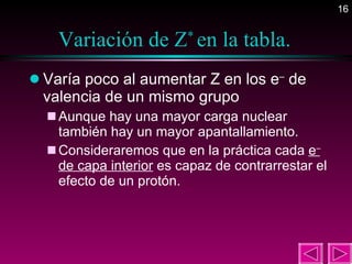 Variación de Z *  en la tabla. Varía poco al aumentar Z en los e –  de valencia de un mismo grupo  Aunque hay una mayor carga nuclear también hay un mayor apantallamiento. Consideraremos que en la práctica cada  e –  de capa interior  es capaz de contrarrestar el efecto de un protón.  