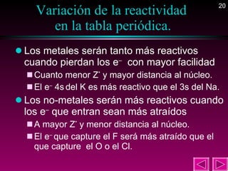 Variación de la reactividad  en la tabla periódica. Los metales serán tanto más reactivos cuando pierdan los e –   con mayor facilidad  Cuanto menor Z *  y mayor distancia al núcleo. El e –  4s   del K es más reactivo que el 3s del Na. Los no-metales serán más reactivos cuando los e –  que entran sean más atraídos  A mayor Z *  y menor distancia al núcleo. El e –  que capture el F será más atraído que el que capture  el O o el Cl. 