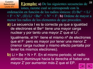   Ejemplo:   a)  De las siguientes secuencias de    iones, razone cual se corresponde con la ordenación en función de los radios iónicos: (I) Be 2+  < Li +   < F -  < N 3- , (II) Li +  <Be 2+  < N 3-  < F - ;  b)  Ordene de mayor a menor los radios de los elementos de que proceden. a )  La secuencia I es la correcta ya que a igualdad de electrones el Be 2+  tiene una mayor carga nuclear y por tanto una mayor Z *  que el Li + . Igualmente, el N 3–  tiene el mismo nº de electrones que el F –  pero es mayor por tener una menor Z *  (menor carga nuclear y mismo efecto pantalla por tener los mismos electrones). b )  Li > Be > N > F. En el mismo periodo, el radio atómico disminuye hacia la derecha al haber una mayor Z *  por aumentar más Z que el EP. Cuestión Selectividad (Junio 97) 