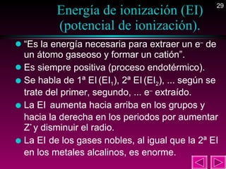 Energía de ionización (EI) (potencial de ionización). “ Es la energía necesaria para extraer un e –  de un átomo gaseoso y formar un catión”. Es siempre positiva (proceso endotérmico). Se habla de 1ª EI   (EI 1 ), 2ª EI   (EI 2 ), ... según se trate del primer, segundo, ... e –  extraído. La EI   aumenta hacia arriba en los grupos y hacia la derecha en los periodos por aumentar Z *  y disminuir el radio. La EI   de los gases nobles, al igual que la 2ª EI en los metales alcalinos, es enorme. 